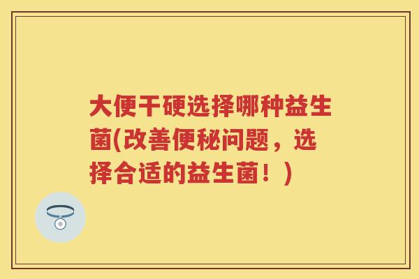 大便干硬选择哪种益生菌(改善问题,选择合适的益生菌!) 大便干硬选择哪种益生菌(改善问题,选择合适的益生菌!)