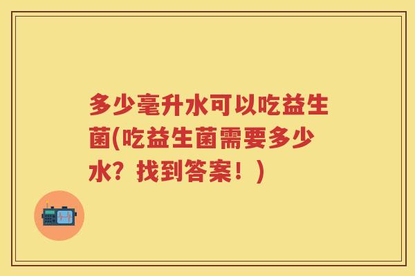 多少毫升水可以吃益生菌(吃益生菌需要多少水?找到答案!) 多少毫升水可以吃益生菌(吃益生菌需要多少水?找到答案!)