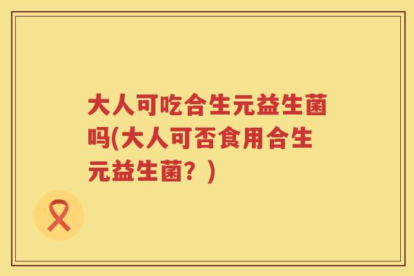 大人可吃合生元益生菌吗(大人可否食用合生元益生菌？)