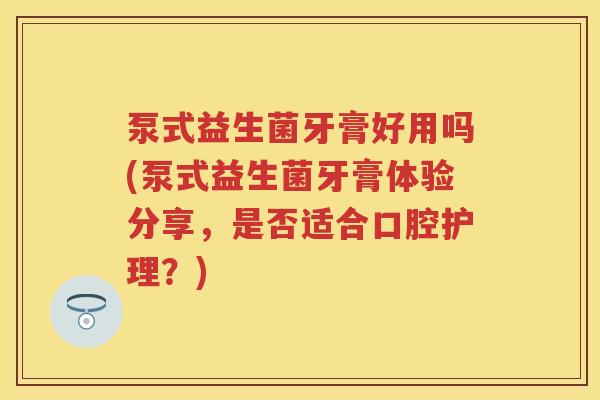 泵式益生菌牙膏好用吗(泵式益生菌牙膏体验分享，是否适合口腔护理？)
