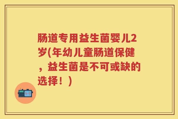 肠道专用益生菌婴儿2岁(年幼儿童肠道保健,益生菌是不可或缺的选择!) 肠道专用益生菌婴儿2岁(年幼儿童肠道保健,益生菌是不可或缺的选择!)