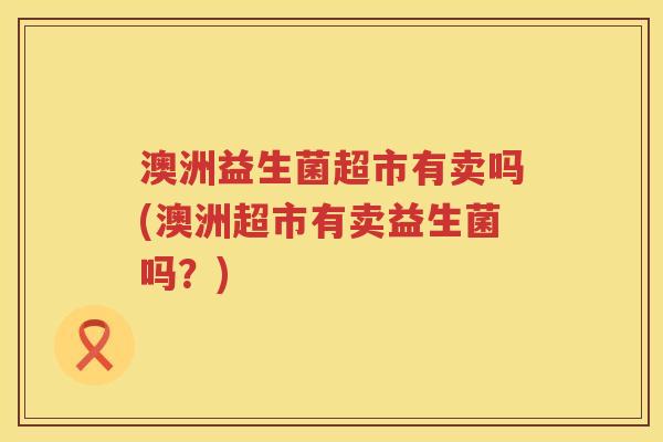 澳洲益生菌超市有卖吗(澳洲超市有卖益生菌吗?) 澳洲益生菌超市有卖吗(澳洲超市有卖益生菌吗?)