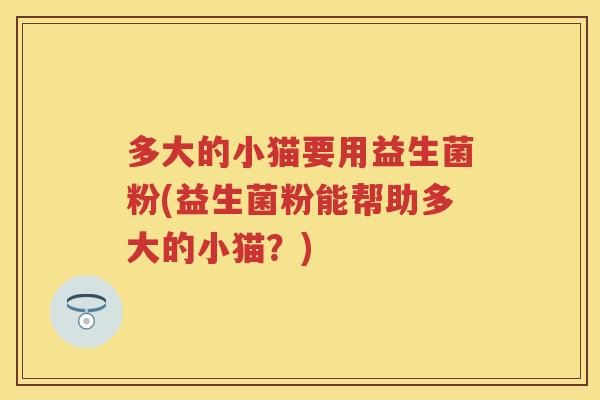 多大的小猫要用益生菌粉(益生菌粉能帮助多大的小猫?) 多大的小猫要用益生菌粉(益生菌粉能帮助多大的小猫?)