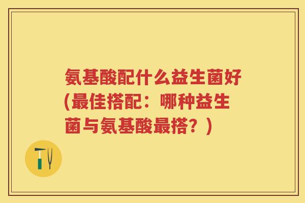 氨基酸配什么益生菌好(佳搭配:哪种益生菌与氨基酸搭?) 氨基酸配什么益生菌好(佳搭配:哪种益生菌与氨基酸搭?)
