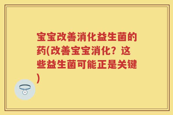 宝宝改善消化益生菌的药(改善宝宝消化？这些益生菌可能正是关键)