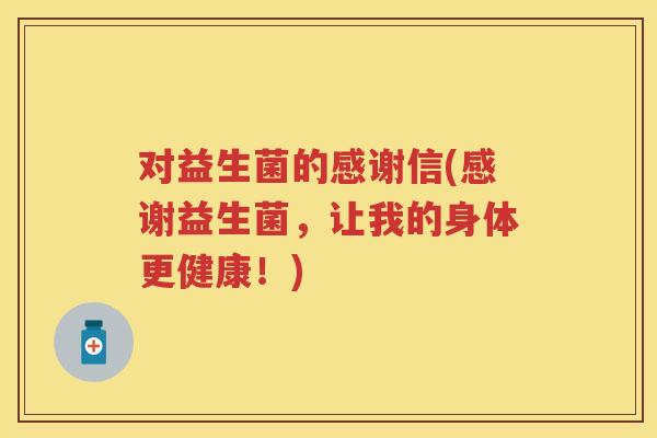对益生菌的感谢信(感谢益生菌,让我的身体更健康!) 对益生菌的感谢信(感谢益生菌,让我的身体更健康!)