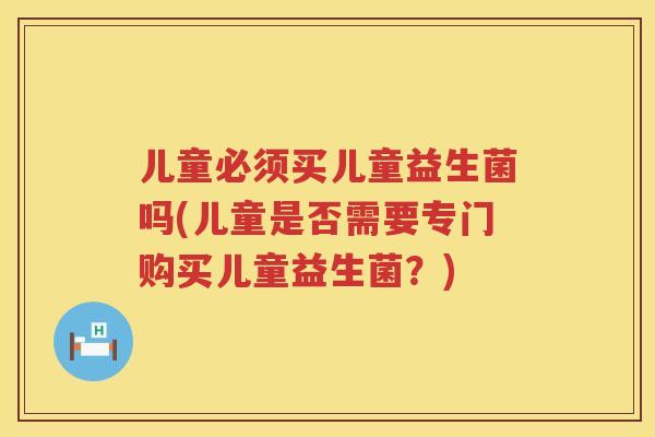 儿童必须买儿童益生菌吗(儿童是否需要专门购买儿童益生菌?) 儿童必须买儿童益生菌吗(儿童是否需要专门购买儿童益生菌?)