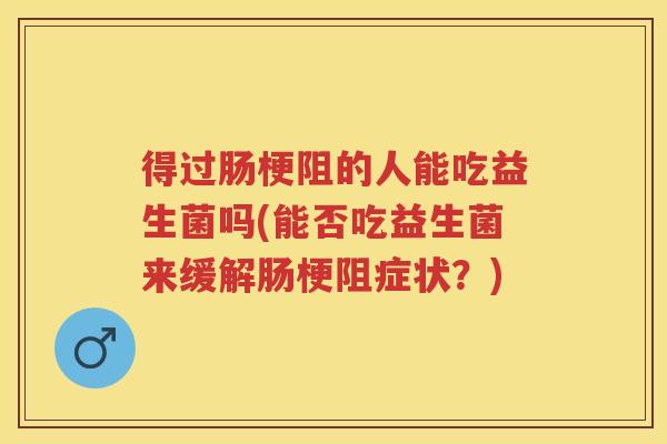 得过肠梗阻的人能吃益生菌吗(能否吃益生菌来缓解肠梗阻症状？)