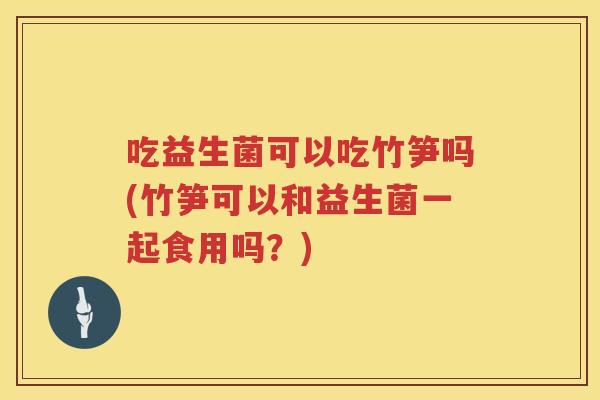 吃益生菌可以吃竹笋吗(竹笋可以和益生菌一起食用吗？)