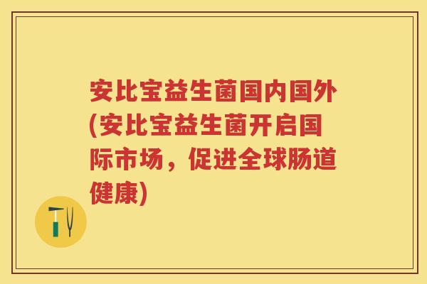 安比宝益生菌国内国外(安比宝益生菌开启国际市场,促进全球肠道健康) 安比宝益生菌国内国外(安比宝益生菌开启国际市场,促进全球肠道健康)