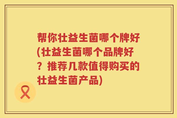 帮你壮益生菌哪个牌好(壮益生菌哪个品牌好?推荐几款值得购买的壮益生菌产品) 帮你壮益生菌哪个牌好(壮益生菌哪个品牌好?推荐几款值得购买的壮益生菌产品)