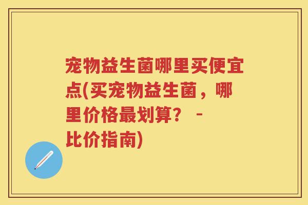 宠物益生菌哪里买便宜点(买宠物益生菌,哪里价格划算? - 比价指南) 宠物益生菌哪里买便宜点(买宠物益生菌,哪里价格划算? - 比价指南)
