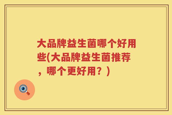 大品牌益生菌哪个好用些(大品牌益生菌推荐,哪个更好用?) 大品牌益生菌哪个好用些(大品牌益生菌推荐,哪个更好用?)