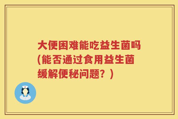 大便困难能吃益生菌吗(能否通过食用益生菌缓解问题?) 大便困难能吃益生菌吗(能否通过食用益生菌缓解问题?)