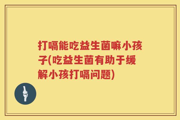 打嗝能吃益生菌嘛小孩子(吃益生菌有助于缓解小孩打嗝问题) 打嗝能吃益生菌嘛小孩子(吃益生菌有助于缓解小孩打嗝问题)