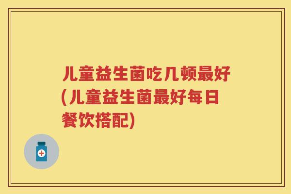儿童益生菌吃几顿好(儿童益生菌好每日餐饮搭配) 儿童益生菌吃几顿好(儿童益生菌好每日餐饮搭配)