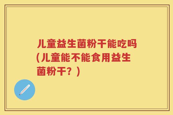 儿童益生菌粉干能吃吗(儿童能不能食用益生菌粉干？)