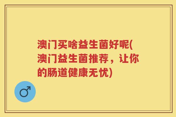 澳门买啥益生菌好呢(澳门益生菌推荐,让你的肠道健康无忧) 澳门买啥益生菌好呢(澳门益生菌推荐,让你的肠道健康无忧)