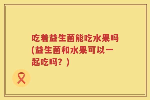 吃着益生菌能吃水果吗(益生菌和水果可以一起吃吗?) 吃着益生菌能吃水果吗(益生菌和水果可以一起吃吗?)