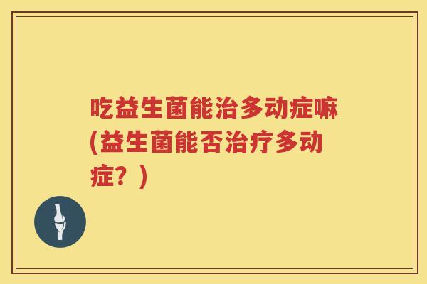 吃益生菌能多动症嘛(益生菌能否多动症?) 吃益生菌能多动症嘛(益生菌能否多动症?)