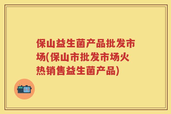 保山益生菌产品批发市场(保山市批发市场火热销售益生菌产品) 保山益生菌产品批发市场(保山市批发市场火热销售益生菌产品)