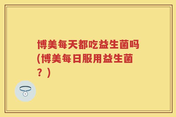 博美每天都吃益生菌吗(博美每日服用益生菌？)
