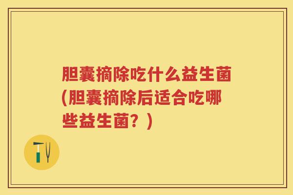 胆囊摘除吃什么益生菌(胆囊摘除后适合吃哪些益生菌?) 胆囊摘除吃什么益生菌(胆囊摘除后适合吃哪些益生菌?)