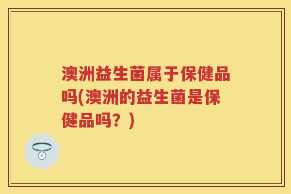澳洲益生菌属于保健品吗(澳洲的益生菌是保健品吗?) 澳洲益生菌属于保健品吗(澳洲的益生菌是保健品吗?)