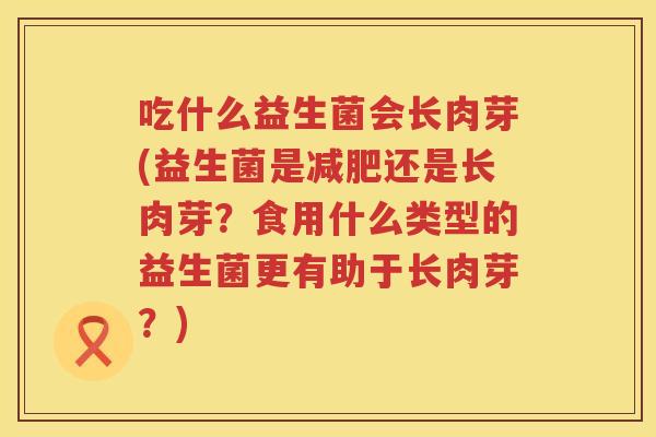 吃什么益生菌会长肉芽(益生菌是还是长肉芽？食用什么类型的益生菌更有助于长肉芽？)