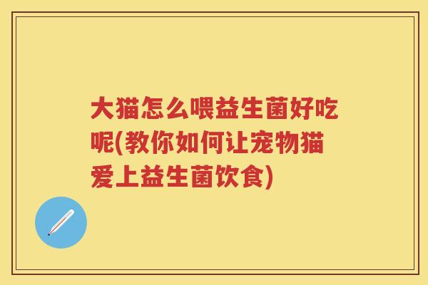 大猫怎么喂益生菌好吃呢(教你如何让宠物猫爱上益生菌饮食) 大猫怎么喂益生菌好吃呢(教你如何让宠物猫爱上益生菌饮食)
