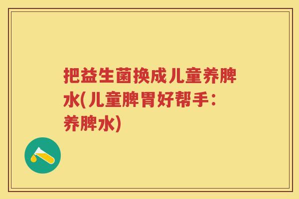 把益生菌换成儿童养脾水(儿童脾胃好帮手:养脾水) 把益生菌换成儿童养脾水(儿童脾胃好帮手:养脾水)