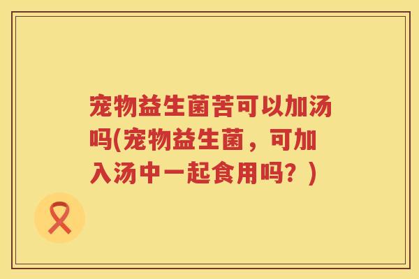 宠物益生菌苦可以加汤吗(宠物益生菌，可加入汤中一起食用吗？)