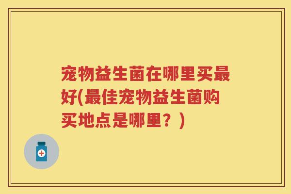 宠物益生菌在哪里买好(佳宠物益生菌购买地点是哪里？)