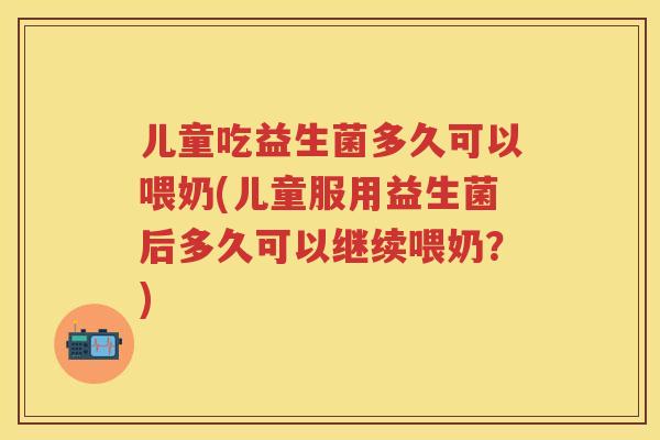 儿童吃益生菌多久可以喂奶(儿童服用益生菌后多久可以继续喂奶？)