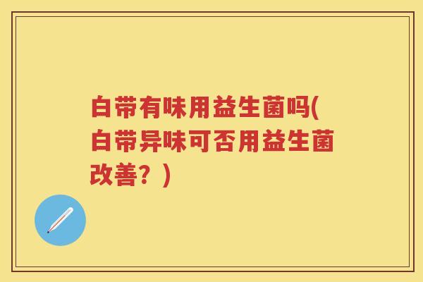 白带有味用益生菌吗(白带异味可否用益生菌改善?) 白带有味用益生菌吗(白带异味可否用益生菌改善?)