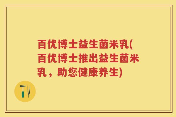 百优博士益生菌米乳(百优博士推出益生菌米乳,助您健康养生) 百优博士益生菌米乳(百优博士推出益生菌米乳,助您健康养生)