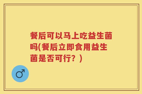 餐后可以马上吃益生菌吗(餐后立即食用益生菌是否可行?) 餐后可以马上吃益生菌吗(餐后立即食用益生菌是否可行?)