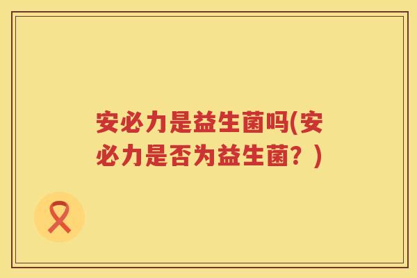 安必力是益生菌吗(安必力是否为益生菌?) 安必力是益生菌吗(安必力是否为益生菌?)