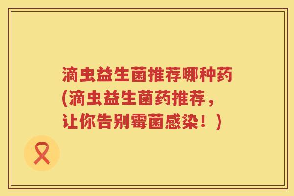 滴虫益生菌推荐哪种药(滴虫益生菌药推荐,让你告别霉菌!) 滴虫益生菌推荐哪种药(滴虫益生菌药推荐,让你告别霉菌!)