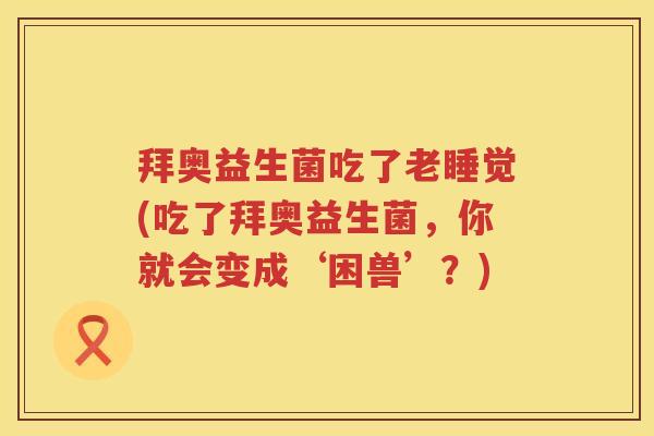 拜奥益生菌吃了老睡觉(吃了拜奥益生菌,你就会变成‘困兽’?) 拜奥益生菌吃了老睡觉(吃了拜奥益生菌,你就会变成‘困兽’?)