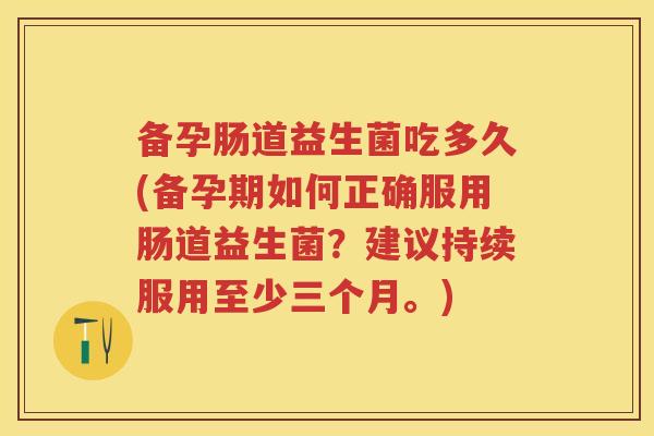 备孕肠道益生菌吃多久(备孕期如何正确服用肠道益生菌?建议持续服用至少三个月。) 备孕肠道益生菌吃多久(备孕期如何正确服用肠道益生菌?建议持续服用至少三个月。)