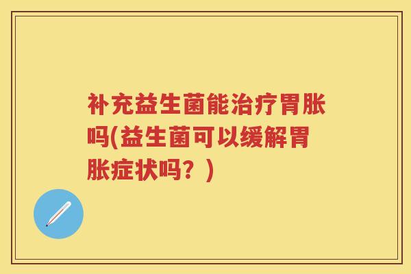 补充益生菌能胃胀吗(益生菌可以缓解胃胀症状吗?) 补充益生菌能胃胀吗(益生菌可以缓解胃胀症状吗?)