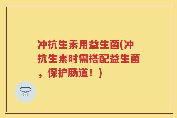 冲抗生素用益生菌(冲抗生素时需搭配益生菌,保护肠道!) 冲抗生素用益生菌(冲抗生素时需搭配益生菌,保护肠道!)