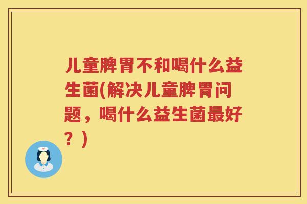 儿童脾胃不和喝什么益生菌(解决儿童脾胃问题,喝什么益生菌好?) 儿童脾胃不和喝什么益生菌(解决儿童脾胃问题,喝什么益生菌好?)