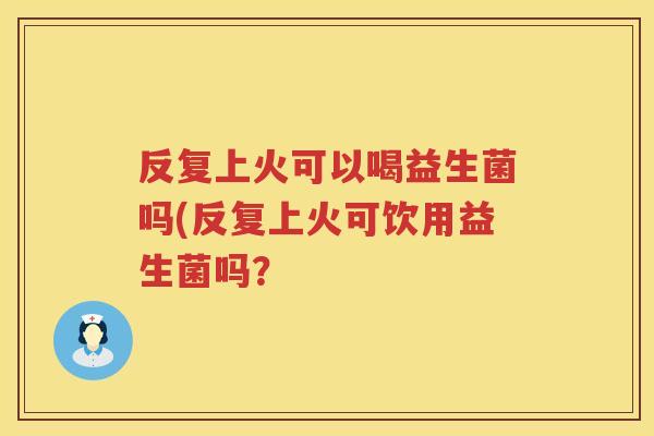 反复上火可以喝益生菌吗(反复上火可饮用益生菌吗? 反复上火可以喝益生菌吗(反复上火可饮用益生菌吗?
