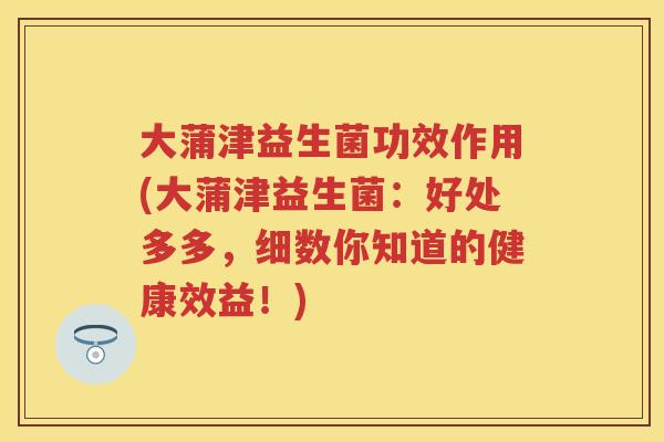 大蒲津益生菌功效作用(大蒲津益生菌:好处多多,细数你知道的健康效益!) 大蒲津益生菌功效作用(大蒲津益生菌:好处多多,细数你知道的健康效益!)