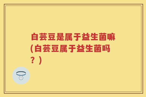 白芸豆是属于益生菌嘛(白芸豆属于益生菌吗?) 白芸豆是属于益生菌嘛(白芸豆属于益生菌吗?)