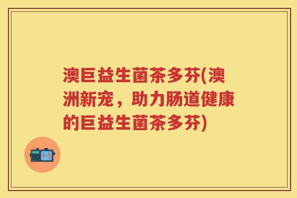 澳巨益生菌茶多芬(澳洲新宠,助力肠道健康的巨益生菌茶多芬) 澳巨益生菌茶多芬(澳洲新宠,助力肠道健康的巨益生菌茶多芬)