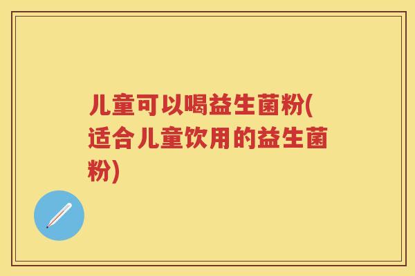 儿童可以喝益生菌粉(适合儿童饮用的益生菌粉) 儿童可以喝益生菌粉(适合儿童饮用的益生菌粉)
