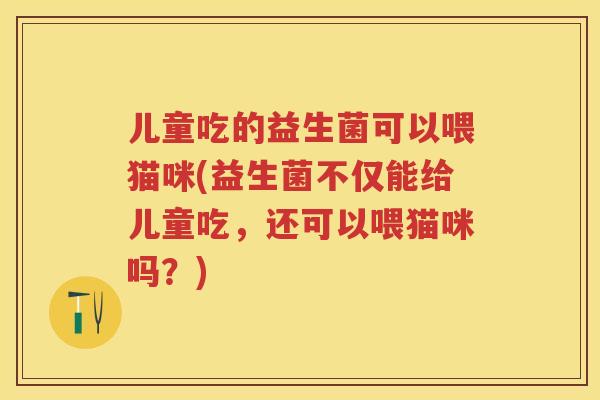 儿童吃的益生菌可以喂猫咪(益生菌不仅能给儿童吃,还可以喂猫咪吗?) 儿童吃的益生菌可以喂猫咪(益生菌不仅能给儿童吃,还可以喂猫咪吗?)